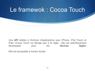 Le framewok : Cocoa Touch

Une API dédiée à l'écriture d'applications pour iPhone, iPod Touch et
iPad. Cocoa Touch ne déroge pas à la règle ; elle est spécifiquement
développée
pour
les
devices
Apple.

Elle est accessible à travers Xcode.

24

 