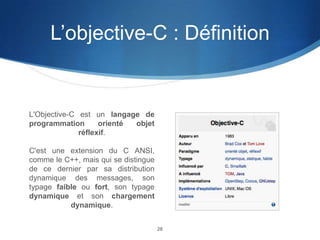 L’objective-C : Définition

L'Objective-C est un langage de
programmation
orienté
objet
réflexif.
C'est une extension du C ANSI,
comme le C++, mais qui se distingue
de ce dernier par sa distribution
dynamique des messages, son
typage faible ou fort, son typage
dynamique et son chargement
dynamique.
26

 