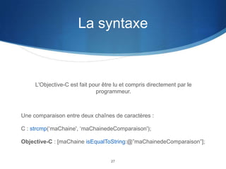 La syntaxe

L'Objective-C est fait pour être lu et compris directement par le
programmeur.

Une comparaison entre deux chaînes de caractères :
C : strcmp(‘maChaine', ‘maChainedeComparaison');
Objective-C : [maChaine isEqualToString:@”maChainedeComparaison”];

27

 