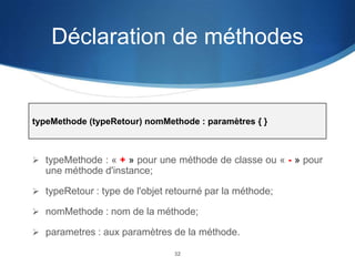 Déclaration de méthodes

typeMethode (typeRetour) nomMethode : paramètres { }

 typeMethode : « + » pour une méthode de classe ou « - » pour

une méthode d'instance;
 typeRetour : type de l'objet retourné par la méthode;
 nomMethode : nom de la méthode;
 parametres : aux paramètres de la méthode.
32

 