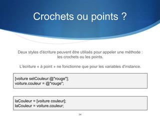 Crochets ou points ?

Deux styles d'écriture peuvent être utilisés pour appeler une méthode :
les crochets ou les points.
L'écriture « à point » ne fonctionne que pour les variables d'instance.
[voiture setCouleur:@"rouge"];
voiture.couleur = @"rouge";

laCouleur = [voiture couleur];
laCouleur = voiture.couleur;
34

 