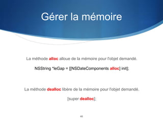 Gérer la mémoire

La méthode alloc alloue de la mémoire pour l'objet demandé.
NSString *leGap = [[NSDateComponents alloc] init];

La méthode dealloc libère de la mémoire pour l'objet demandé.
[super dealloc];

40

 