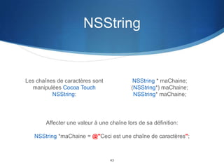 NSString

Les chaînes de caractères sont
manipulées Cocoa Touch
NSString:

NSString * maChaine;
(NSString*) maChaine;
NSString* maChaine;

Affecter une valeur à une chaîne lors de sa définition:
NSString *maChaine = @"Ceci est une chaîne de caractères";

43

 