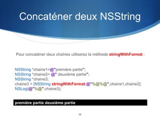 Concaténer deux NSString

Pour concaténer deux chaînes utiliserez la méthode stringWithFormat :

NSString *chaine1=@"première partie";
NSString *chaine2= @" deuxième partie";
NSString *chaine3;
chaine3 = [NSString stringWithFormat:@"%@%@",chaine1,chaine2];
NSLog(@"%@",chaine3);

première partie deuxième partie
46

 