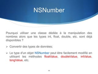 NSNumber

Pourquoi utiliser une classe dédiée à la manipulation des
nombres alors que les types int, float, double, etc. sont déjà
disponibles ?
 Convertir des types de données;

 Le type d'un objet NSNumber peut être facilement modifié en

utilisant les méthodes floatValue, doubleValue, intValue,
longValue, etc.

48

 