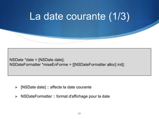 La date courante (1/3)

NSDate *date = [NSDate date];
NSDateFormatter *miseEnForme = [[NSDateFormatter alloc] init];

 [NSDate date] :: affecte la date courante
 NSDateFormatter :: format d'affichage pour la date

51

 