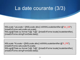 La date courante (3/3)

NSLocale *usLocale = [[NSLocale alloc] initWithLocaleIdentifier:@"en_US"];
[miseEnForme setLocale:usLocale];
NSLog(@"Date au format %@: %@", [[miseEnForme locale] localeIdentifier],
[miseEnForme stringFromDate:date]);

NSLocale *frLocale = [[NSLocale alloc] initWithLocaleIdentifier:@"fr_FR"];
[miseEnForme setLocale:frLocale];
NSLog(@"Date au format %@: %@", [[miseEnForme locale] localeIdentifier],
[miseEnForme stringFromDate:date]);

53

 