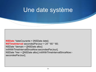 Une date système

NSDate *dateCourante = [NSDate date];
NSTimeInterval secondesParJour = 24 * 60 * 60;
NSDate *demain = [[NSDate alloc]
initWithTimeIntervalSinceNow:secondesParJour];
NSDate *hier = [[NSDate alloc] initWithTimeIntervalSinceNow:secondesParJour];

54

 