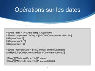 Opérations sur les dates

NSDate *date = [NSDate date]; //Aujourd'hui
NSDateComponents *leGap = [[NSDateComponents alloc] init];
[leGap setYear:1];
[leGap setMonth:3];
[leGap setDay:10];
NSDate *nouvelleDate = [[NSCalendar currentCalendar]
dateByAddingComponents:leGap toDate:date options:0];
NSLog(@"Date système : %@", date);
NSLog(@"Nouvelle date : %@", nouvelleDate);
55

 