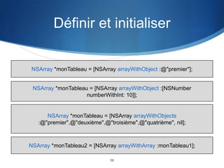 Définir et initialiser

NSArray *monTableau = [NSArray arrayWithObject :@"premier"];

NSArray *monTableau = [NSArray arrayWithObject :[NSNumber
numberWithInt: 10]];

NSArray *monTableau = [NSArray arrayWithObjects
:@"premier",@"deuxième",@"troisième",@"quatrième", nil];

NSArray *monTableau2 = [NSArray arrayWithArray :monTableau1];
58

 