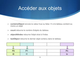 Accéder aux objets
 containsObject renvoie la valeur true ou false  si le tableau contient au

moins un objet
 count retourne le nombre d'objets du tableau
 objectAtIndex retourne l'objet situé à l'index
 lastObject retourne le dernier objet contenu dans le tableau

P0

P1

Pn

I0

I1

In
59

 