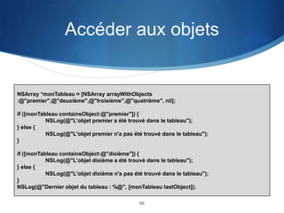 Accéder aux objets

NSArray *monTableau = [NSArray arrayWithObjects
:@"premier",@"deuxième",@"troisième",@"quatrième", nil];
if ([monTableau containsObject:@"premier"]) {
NSLog(@"L'objet premier a été trouvé dans le tableau");
} else {
NSLog(@"L'objet premier n'a pas été trouvé dans le tableau");
}
if ([monTableau containsObject:@"dixième"]) {
NSLog(@"L'objet dixième a été trouvé dans le tableau");
} else {
NSLog(@"L'objet dixième n'a pas été trouvé dans le tableau");
}
NSLog(@"Dernier objet du tableau : %@", [monTableau lastObject]);
60

 