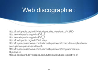 Web discographie :

http://fr.wikipedia.org/wiki/Historique_des_versions_d%27iO
http://en.wikipedia.org/wiki/IOS_6
http://en.wikipedia.org/wiki/IOS_7
http://fr.wikipedia.org/wiki/GNUstep
http://fr.openclassrooms.com/informatique/cours/creez-des-applicationspour-iphone-ipad-et-ipod-touch
http://fr.openclassrooms.com/informatique/cours/programmez-enobjective-c
http://a-renouard.developpez.com/tutoriels/ios/base-objective-c/

62

 