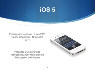 iOS 5

Présentation publique : 6 juin 2011
Rendu disponible : 12 octobre
2011

Présence d'un centre de
notifications, par l'intégration de
iMessage et de Kiosque

8

 