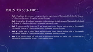 RULES FOR SCENARIO 1
 Rule 1: brightness & temperature both greater than the highest value of the threshold calculated in the array
of values ​​from the sensors through the interquartile range.
 Rule 2: microphone & brightness temperature both greater than the highest value of the threshold calculated
in the array of values ​​from the sensors through the interquartile range.
 Rule 3: motion must be higher than 0, and temperature greater than the highest value of the threshold
calculated in the array of values ​​from the sensors through the interquartile range.
 Rule 4: motion must be higher than 0, and microphone greater than the highest value of the threshold
calculated in the array of values ​​from the sensors through the interquartile range.
 Rule 5: the magnetic linear hall value must be between the highest and lowest value calculated by the
interquartile algorithm inside arrays of values from the sensor.
 