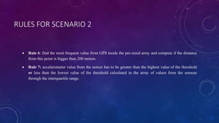 RULES FOR SCENARIO 2
 Rule 6: find the most frequent value from GPS inside the pre-sized array and compute if the distance
from this point is bigger than 200 meters.
 Rule 7: accelerometer value from the sensor has to be greater than the highest value of the threshold
or less than the lowest value of the threshold calculated in the array of values ​​from the sensors
through the interquartile range.
 
