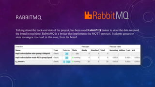 RABBITMQ
Talking about the back-end side of the project, has been used RabbitMQ broker to store the data received
the board in real time. RabbitMQ is a broker that implements the MQTT protocol. It adopts queues to
store messages received, in this case, from the board.
 