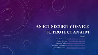 AN IOT SECURITY DEVICE
TO PROTECT AN ATM
Group 3
Colella Roberto r.colella17@studenti.uniba.it
Forleo Giovanni g.forleo3@studenti.uniba.it
Gasparro Paolo p.gasparro4@studenti.uniba.it
Piccininni Giuseppe g.piccininni5@studenti.uniba.it
Ardavan Shahoveisi a.shahoveisi@uniba.studenti.it
 