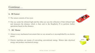Continue…
6. IR Sensor
 The sensor consists of two eyes.
 One eye sends the infrared light and the other eye sees the reflection of that infrared light
and measures the distance which is then sent to the Raspberry Pi to perform further
operations based on the distance.
7. DC Motor
 Almost every mechanical movement that we see around us is accomplished by an electric
motor.
 Electric machines are means of converting conventional energy. Motors take electrical
energy and produce mechanical energy.
15/5/2016 VATSAL N SHAH : IOT ROBOT 10
 