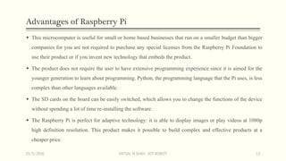 Advantages of Raspberry Pi
 This microcomputer is useful for small or home based businesses that run on a smaller budget than bigger
companies for you are not required to purchase any special licenses from the Raspberry Pi Foundation to
use their product or if you invent new technology that embeds the product.
 The product does not require the user to have extensive programming experience since it is aimed for the
younger generation to learn about programming. Python, the programming language that the Pi uses, is less
complex than other languages available.
 The SD cards on the board can be easily switched, which allows you to change the functions of the device
without spending a lot of time re-installing the software.
 The Raspberry Pi is perfect for adaptive technology: it is able to display images or play videos at 1080p
high definition resolution. This product makes it possible to build complex and effective products at a
cheaper price.
15/5/2016 VATSAL N SHAH : IOT ROBOT 13
 