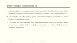 Disadvantages of Raspberry Pi
 It does not replace your computer, since the Ethernet is only a 10/100 and the processor is not as fast,
it is time consuming to download and install software and is unable to do any complex multitasking.
 Not compatible with other operating systems such as Windows (There are currently 1.3 billion
Windows users around the world.)
 This product will not be useful for bigger businesses that already have big servers, which would
already do everything that the Raspberry Pi does, so it would not be worth it to take the time to get
someone to put it together.
15/5/2016 VATSAL N SHAH : IOT ROBOT 14
 