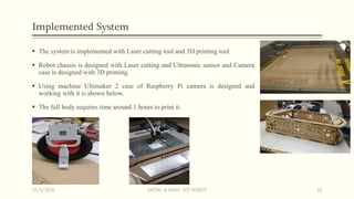 Implemented System
 The system is implemented with Laser cutting tool and 3D printing tool.
 Robot chassis is designed with Laser cutting and Ultrasonic sensor and Camera
case is designed with 3D priming.
 Using machine Ultimaker 2 case of Raspberry Pi camera is designed and
working with it is shown below.
 The full body requires time around 1 hours to print it.
15/5/2016 VATSAL N SHAH : IOT ROBOT 16
 