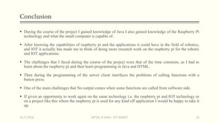 Conclusion
 During the course of the project I gained knowledge of Java I also gained knowledge of the Raspberry Pi
technology and what the small computer is capable of.
 After knowing the capabilities of raspberry pi and the applications it could have in the field of robotics,
and IOT it actually has made me to think of doing more research work on the raspberry pi for the robotic
and IOT applications.
 The challenges that I faced during the course of the project were that of the time constrain, as I had to
learn about the raspberry pi and then learn programming in Java and HTML.
 Then during the programming of the server client interfaces the problems of calling functions with a
button press.
 One of the main challenges that No output comes when some functions are called from software side.
 If given an opportunity to work again on the same technology i.e. the raspberry pi and IOT technology or
on a project like this where the raspberry pi is used for any kind off application I would be happy to take it
up.
15/5/2016 VATSAL N SHAH : IOT ROBOT 19
 
