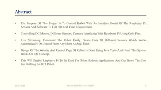 Abstract
• The Purpose Of This Project Is To Control Robot With An Interface Board Of The Raspberry Pi,
Sensors And Software To Full Fill Real Time Requirement.
• Controlling DC Motors, Different Sensors, Camera Interfacing With Raspberry Pi Using Gpio Pins.
• Live Streaming, Command The Robot Easily, Sends Data Of Different Sensors Which Works
Automatically Or Control From Anywhere At Any Time.
• Design Of The Website And Control Page Of Robot Is Done Using Java Tools And Html. This System
Works On IOT Concept.
• This Will Enable Raspberry Pi To Be Used For More Robotic Applications And Cut Down The Cost
For Building An IOT Robot.
15/5/2016 VATSAL N SHAH : IOT ROBOT 2
 
