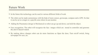 Future Work
 In the future this technology can be used in various different fields of work.
 The robot can be made autonomous with the help of more sensor, gyroscope, compass and a GPS. So that
it can be set to a target or a specific area where in can monitor.
 Adding the Pneumatics design in Mechanical so robot can go up and down, can hold the object.
 Face recognition: The robot will recognize the face images which are stored in controller and generate
the alert if doesn't match.
 By making above changes robot can do more functions as Open the door, Turn on/off switch, bring
newspaper for user, etc.
15/5/2016 VATSAL N SHAH : IOT ROBOT 20
 
