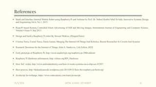 References
 Build and Interface Internet Mobile Robot using Raspberry Pi and Arduino by Prof. Dr. Nabeel Kadim Abid Al-Sahi, Innovative Systems Design
and Engineering Vol.6, No.1, 2015.
 Rasp-Pi based Remote Controlled Smart Advertising of Still and Moving Images, International Journal of Engineering and Computer Science,
Volume 4 Issue 9, Sep 2015.
 Design and build a Raspberry Pi robot By Stewart Watkiss, (PenguinTutor)
 Cristina Turcu, Cornel Turcu, Vasile Gaitan, Merging The Internet Of Things And Robotics, Recent Researches In Circuits And Systems
 Research Directions for the Internet of Things, John A. Stankovic, Life Fellow, IEEE
 Early prototype of Raspberry Pi, http://www.raspberrypi.org/raspberry-pi-2006-edition/
 Raspberry Pi Hardware information, http://elinux.org/RPi_Hardware
 How SoC works, http://www.androidauthority.com/how-it-works-systems-on-a-chip-soc-93587/
 Boot process, http://thekandyancode.wordpress.com/2013/09/21/how-the-raspberry-pi-boots-up/
 JavaScript for webpage, https://www.codecademy.com/learn/javascript
15/5/2016 VATSAL N SHAH : IOT ROBOT 21
 