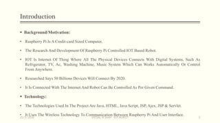 Introduction
 Background/Motivation:
• Raspberry Pi Is A Credit-card Sized Computer.
• The Research And Development Of Raspberry Pi Controlled IOT Based Robot.
• IOT Is Internet Of Thing Where All The Physical Devices Connects With Digital Systems, Such As
Refrigerator, TV, Ac, Washing Machine, Music System Which Can Works Automatically Or Control
From Anywhere.
• Researched Says 50 Billions Devices Will Connect By 2020.
• It Is Connected With The Internet And Robot Can Be Controlled As Per Given Command.
 Technology:
• The Technologies Used In The Project Are Java, HTML, Java Script, JSP, Ajex, JSP & Servlet.
• It Uses The Wireless Technology To Communication Between Raspberry Pi And User Interface.
15/5/2016 VATSAL N SHAH : IOT ROBOT 3
 