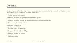 Objective
To develop an IOT technology based robot, which can be controlled by a mobile devices/ computer
over the Internet / Wi-Fi from anywhere at any time.
 Gather system requirements
 Evaluate and study the platform required for the system
 Evaluate and study suitable development language, technologies and tools
 Evaluate Methods of Interface
 Program Raspberry Pi
 Interface board for dc motors
 Program Website & Control Page
 Evaluate and test the system
 Maintain system
15/5/2016 VATSAL N SHAH : IOT ROBOT 4
 