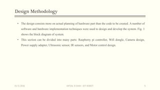 Design Methodology
• The design consists more on actual planning of hardware part than the code to be created. A number of
software and hardware implementation techniques were used to design and develop the system. Fig. 1
shows the block diagram of system.
• This section can be divided into many parts: Raspberry pi controller, Wifi dongle, Camera design,
Power supply adapter, Ultrasonic sensor, IR sensors, and Motor control design.
15/5/2016 VATSAL N SHAH : IOT ROBOT 5
 