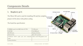 Components Details
1. Raspberry pi 2:
The Micro SD card is used for installing OS and the complete
project will be done with python coding.
The board has specification:
A 900MHz quad-core ARM Cortex-A7 CPU 4 USB ports
1GB RAM Full HDMI port
40 GPIO pins Display Interface
Ethernet Port Micro SD card Slot
Combined 3.5mm audio jack and composite
video
Video core IV 3D graphics core
Camera Interface
15/5/2016 VATSAL N SHAH : IOT ROBOT 7
 