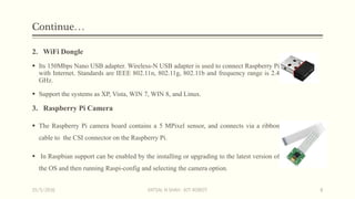 Continue…
2. WiFi Dongle
 Its 150Mbps Nano USB adapter. Wireless-N USB adapter is used to connect Raspberry Pi
with Internet. Standards are IEEE 802.11n, 802.11g, 802.11b and frequency range is 2.4
GHz.
 Support the systems as XP, Vista, WIN 7, WIN 8, and Linux.
3. Raspberry Pi Camera
 The Raspberry Pi camera board contains a 5 MPixel sensor, and connects via a ribbon
cable to the CSI connector on the Raspberry Pi.
 In Raspbian support can be enabled by the installing or upgrading to the latest version of
the OS and then running Raspi-config and selecting the camera option.
15/5/2016 VATSAL N SHAH : IOT ROBOT 8
 