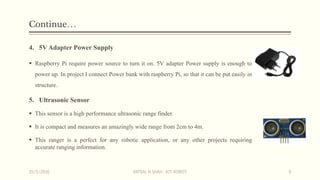 Continue…
4. 5V Adapter Power Supply
 Raspberry Pi require power source to turn it on. 5V adapter Power supply is enough to
power up. In project I connect Power bank with raspberry Pi, so that it can be put easily in
structure.
5. Ultrasonic Sensor
 This sensor is a high performance ultrasonic range finder.
 It is compact and measures an amazingly wide range from 2cm to 4m.
 This ranger is a perfect for any robotic application, or any other projects requiring
accurate ranging information.
15/5/2016 VATSAL N SHAH : IOT ROBOT 9
 