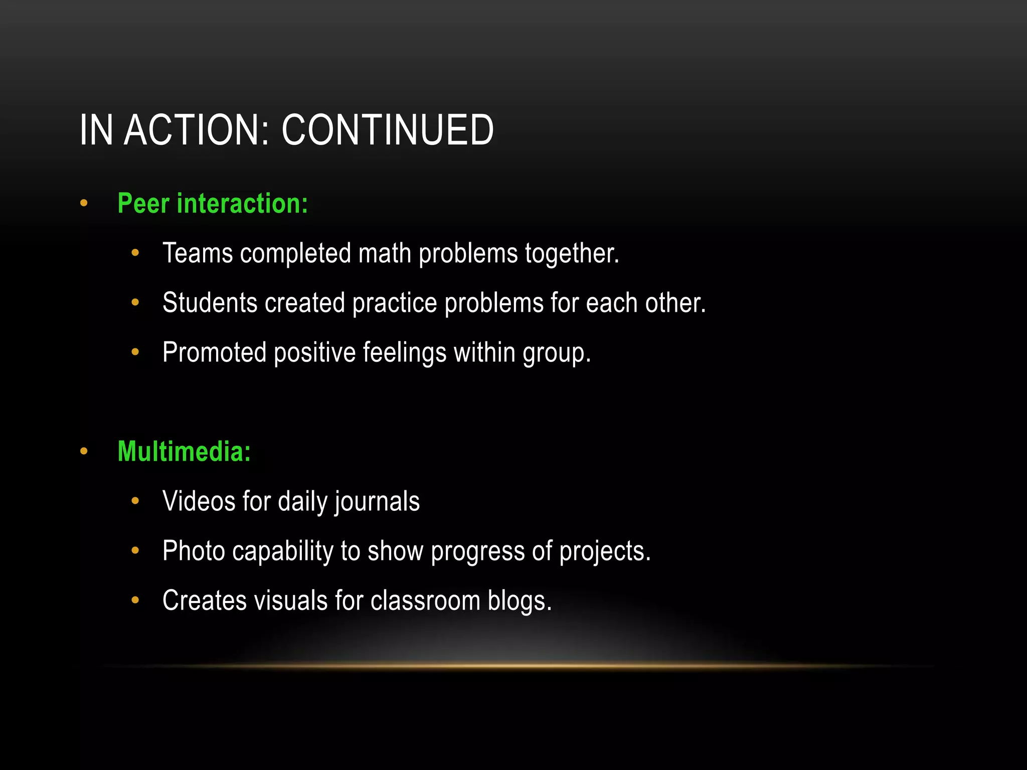 IN ACTION: CONTINUED
• Peer interaction:
    • Teams completed math problems together.
    • Students created practice problems for each other.
    • Promoted positive feelings within group.


• Multimedia:
    • Videos for daily journals
    • Photo capability to show progress of projects.
    • Creates visuals for classroom blogs.
 