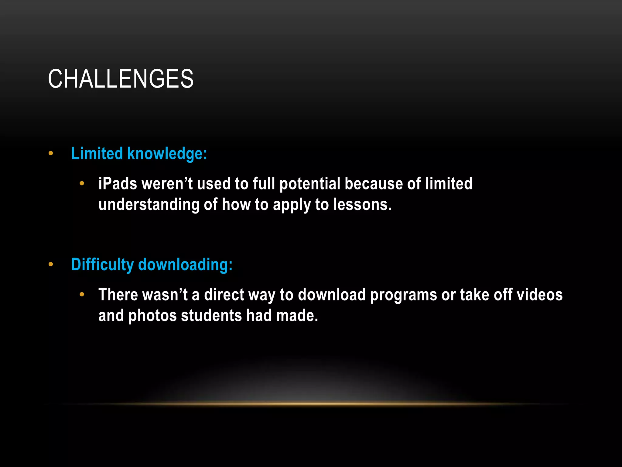 CHALLENGES

• Limited knowledge:
    • iPads weren’t used to full potential because of limited
      understanding of how to apply to lessons.


• Difficulty downloading:
    • There wasn’t a direct way to download programs or take off videos
      and photos students had made.
 