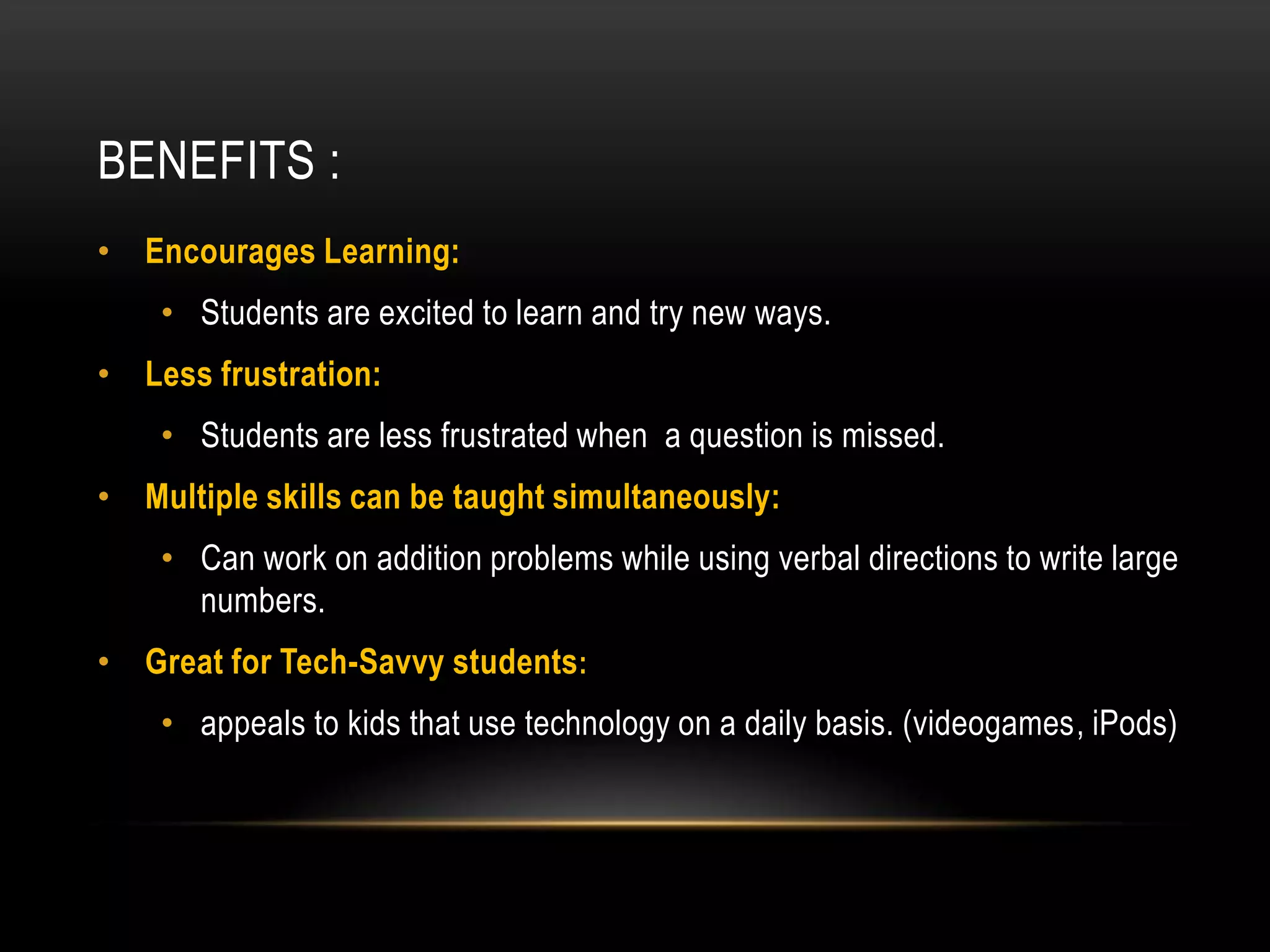BENEFITS :
• Encourages Learning:
    • Students are excited to learn and try new ways.
• Less frustration:
    • Students are less frustrated when a question is missed.
• Multiple skills can be taught simultaneously:
    • Can work on addition problems while using verbal directions to write large
      numbers.
• Great for Tech-Savvy students:
    • appeals to kids that use technology on a daily basis. (videogames, iPods)
 