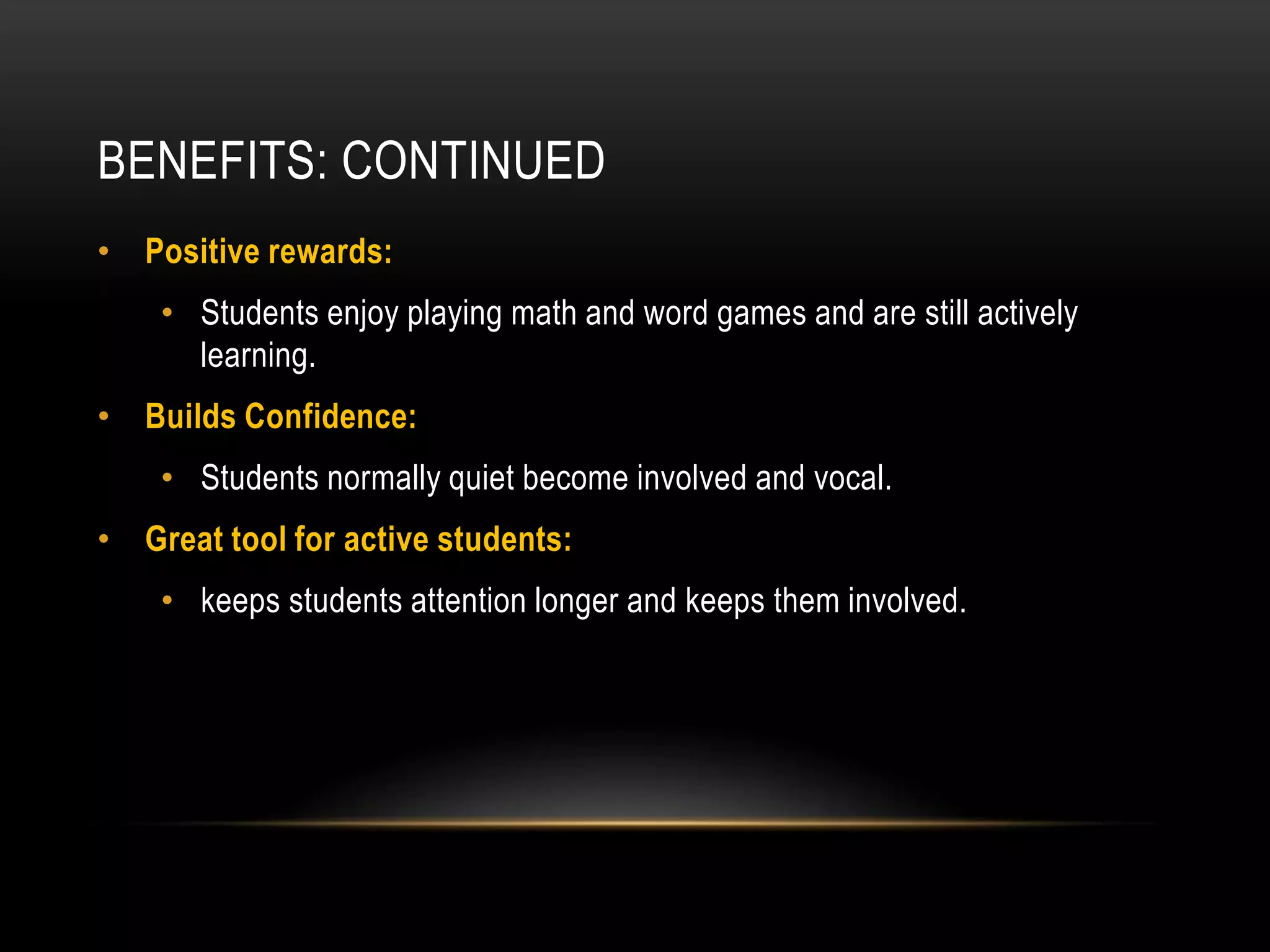 BENEFITS: CONTINUED
• Positive rewards:
    • Students enjoy playing math and word games and are still actively
      learning.
• Builds Confidence:
    • Students normally quiet become involved and vocal.
• Great tool for active students:
    • keeps students attention longer and keeps them involved.
 