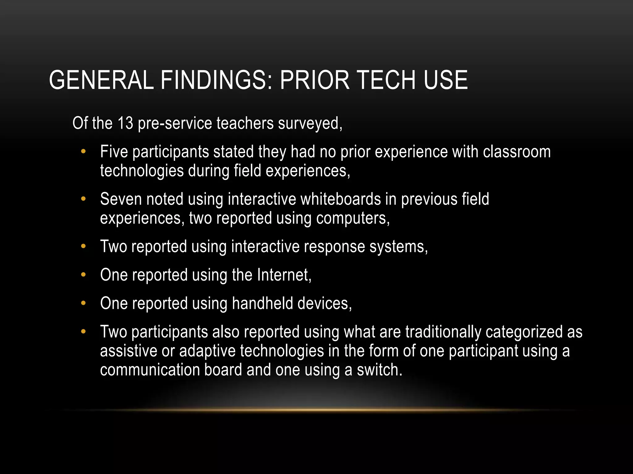 GENERAL FINDINGS: PRIOR TECH USE
 Of the 13 pre-service teachers surveyed,
  • Five participants stated they had no prior experience with classroom
    technologies during field experiences,
  • Seven noted using interactive whiteboards in previous field
    experiences, two reported using computers,
  • Two reported using interactive response systems,
  • One reported using the Internet,
  • One reported using handheld devices,
  • Two participants also reported using what are traditionally categorized as
    assistive or adaptive technologies in the form of one participant using a
    communication board and one using a switch.
 