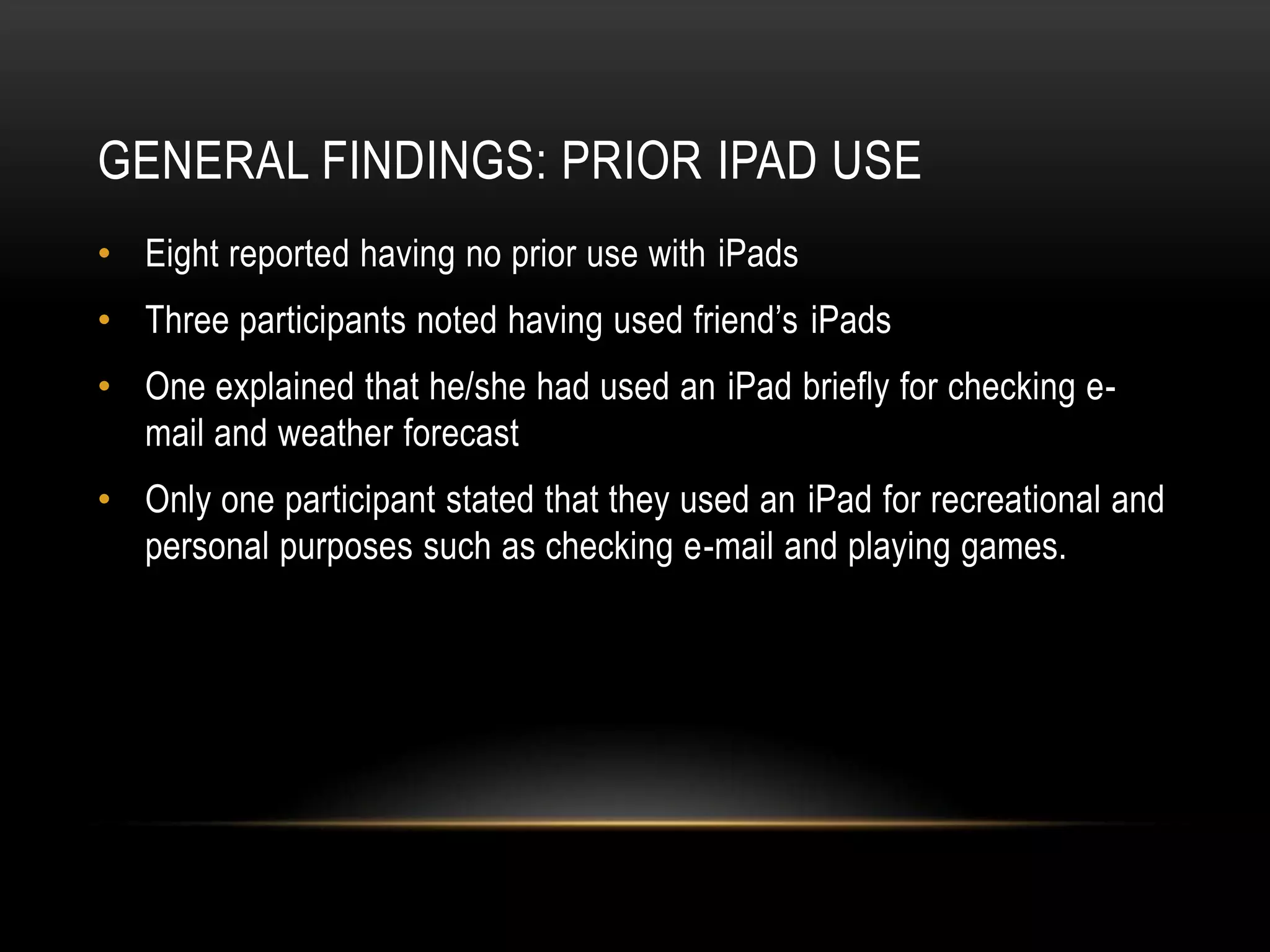 GENERAL FINDINGS: PRIOR IPAD USE
• Eight reported having no prior use with iPads
• Three participants noted having used friend’s iPads
• One explained that he/she had used an iPad briefly for checking e-
  mail and weather forecast
• Only one participant stated that they used an iPad for recreational and
  personal purposes such as checking e-mail and playing games.
 