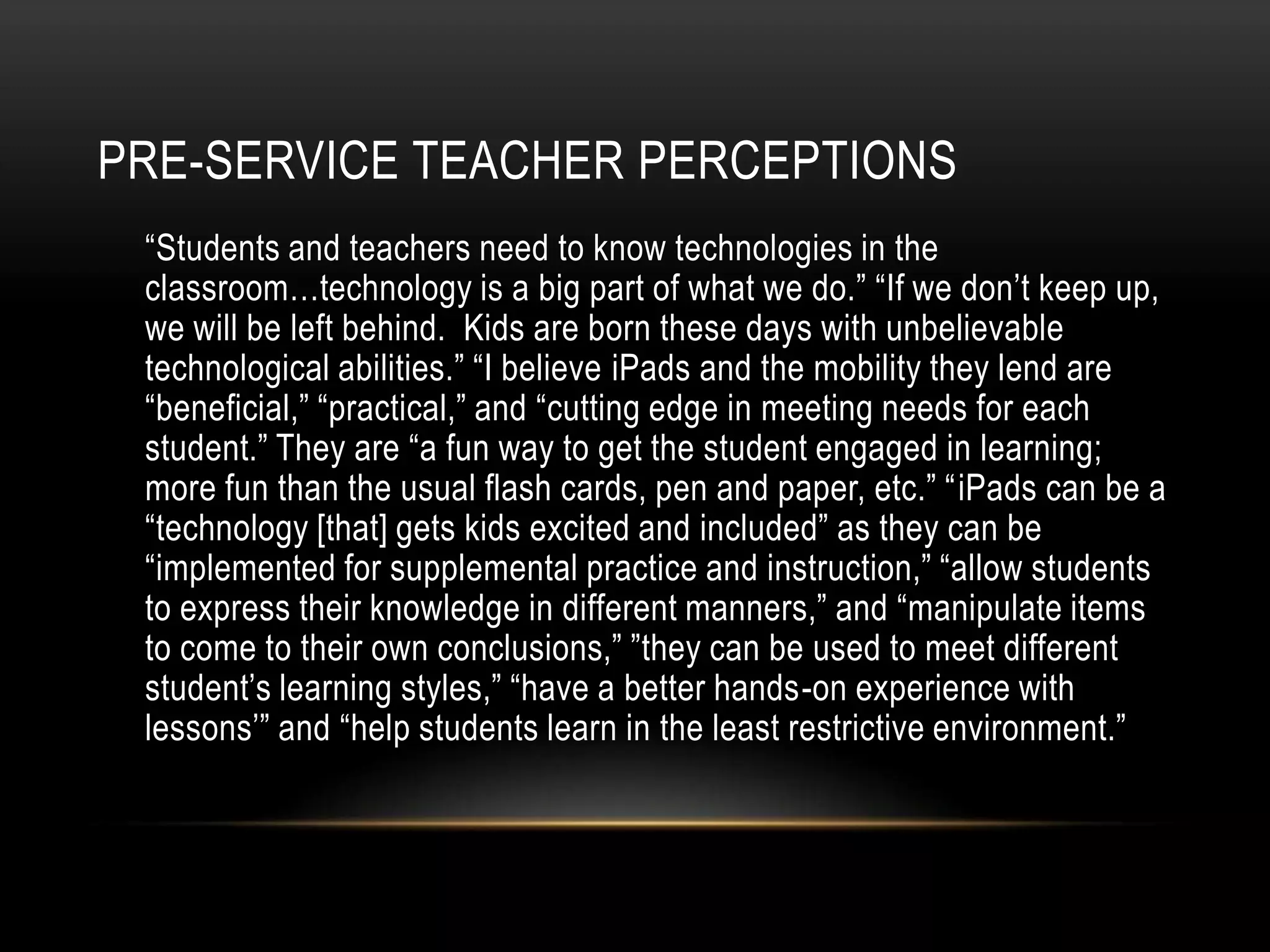 PRE-SERVICE TEACHER PERCEPTIONS
 “Students and teachers need to know technologies in the
 classroom…technology is a big part of what we do.” “If we don’t keep up,
 we will be left behind. Kids are born these days with unbelievable
 technological abilities.” “I believe iPads and the mobility they lend are
 “beneficial,” “practical,” and “cutting edge in meeting needs for each
 student.” They are “a fun way to get the student engaged in learning;
 more fun than the usual flash cards, pen and paper, etc.” “iPads can be a
 “technology [that] gets kids excited and included” as they can be
 “implemented for supplemental practice and instruction,” “allow students
 to express their knowledge in different manners,” and “manipulate items
 to come to their own conclusions,” ”they can be used to meet different
 student’s learning styles,” “have a better hands-on experience with
 lessons’” and “help students learn in the least restrictive environment.”
 