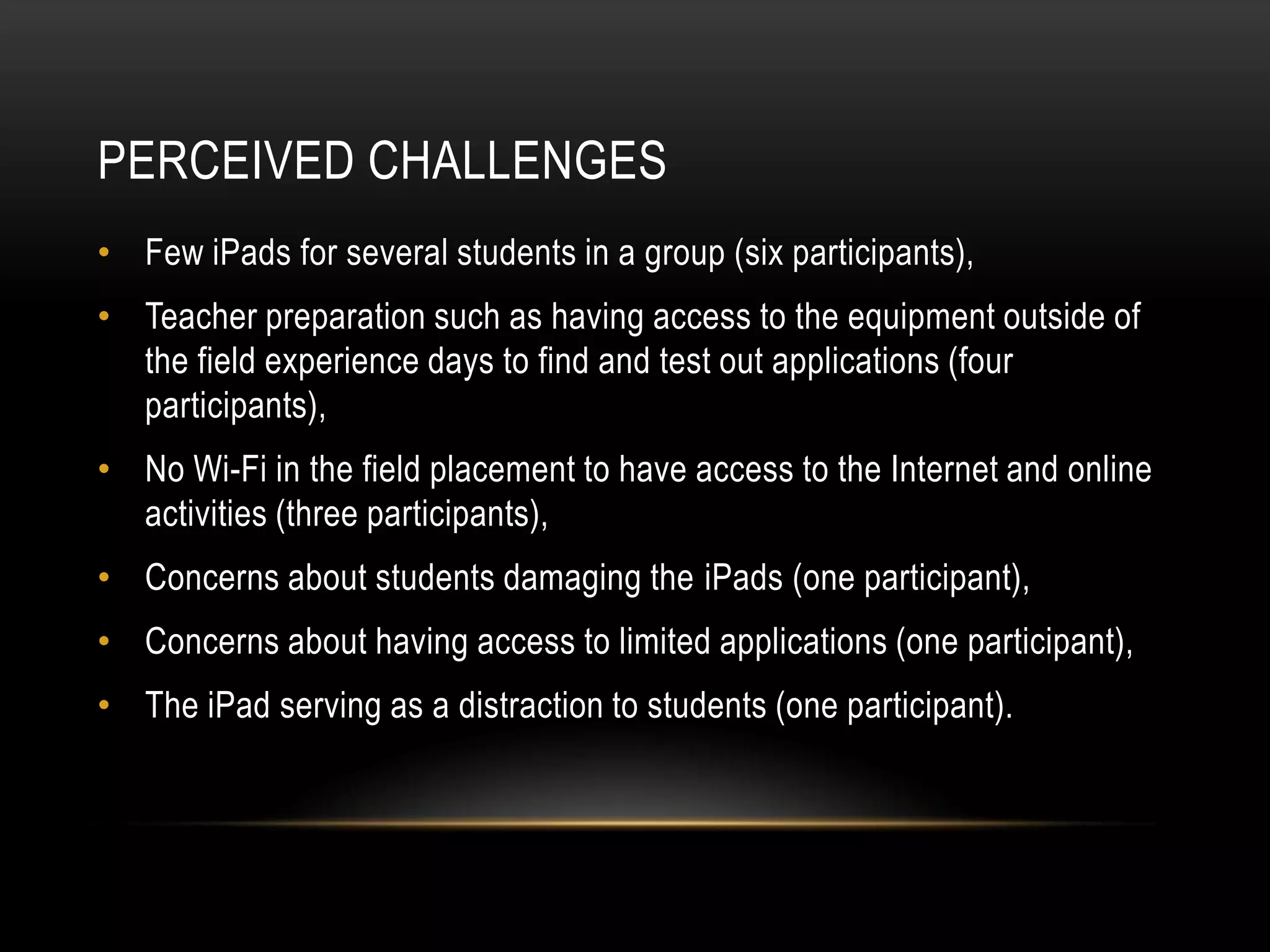 PERCEIVED CHALLENGES
• Few iPads for several students in a group (six participants),
• Teacher preparation such as having access to the equipment outside of
  the field experience days to find and test out applications (four
  participants),
• No Wi-Fi in the field placement to have access to the Internet and online
  activities (three participants),
• Concerns about students damaging the iPads (one participant),
• Concerns about having access to limited applications (one participant),
• The iPad serving as a distraction to students (one participant).
 