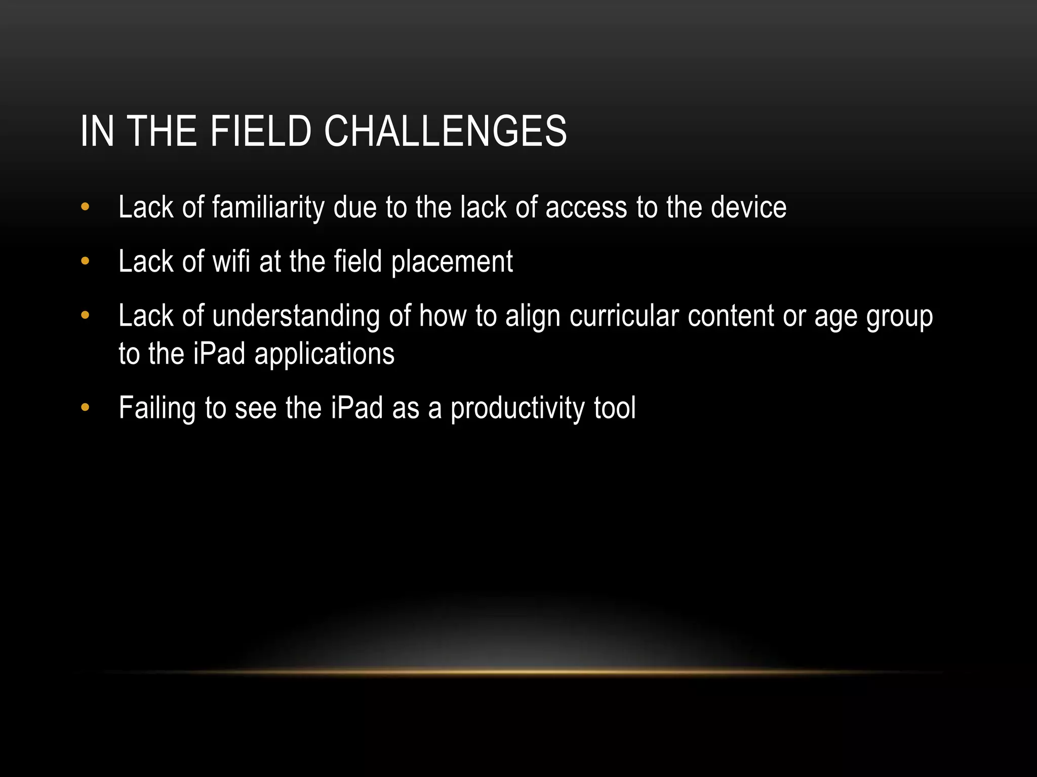 IN THE FIELD CHALLENGES
• Lack of familiarity due to the lack of access to the device
• Lack of wifi at the field placement
• Lack of understanding of how to align curricular content or age group
  to the iPad applications
• Failing to see the iPad as a productivity tool
 