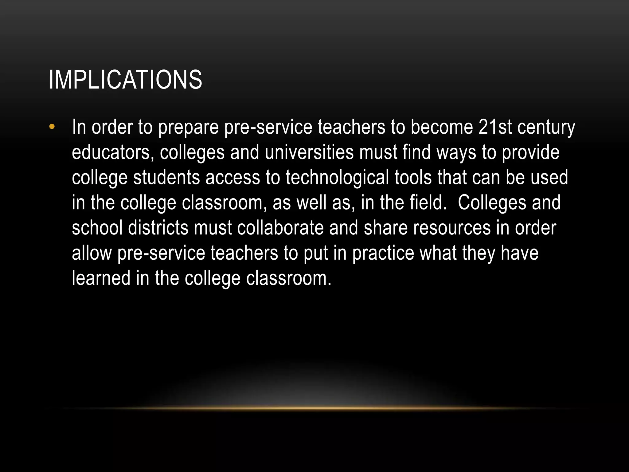 IMPLICATIONS
• In order to prepare pre-service teachers to become 21st century
  educators, colleges and universities must find ways to provide
  college students access to technological tools that can be used
  in the college classroom, as well as, in the field. Colleges and
  school districts must collaborate and share resources in order
  allow pre-service teachers to put in practice what they have
  learned in the college classroom.
 
