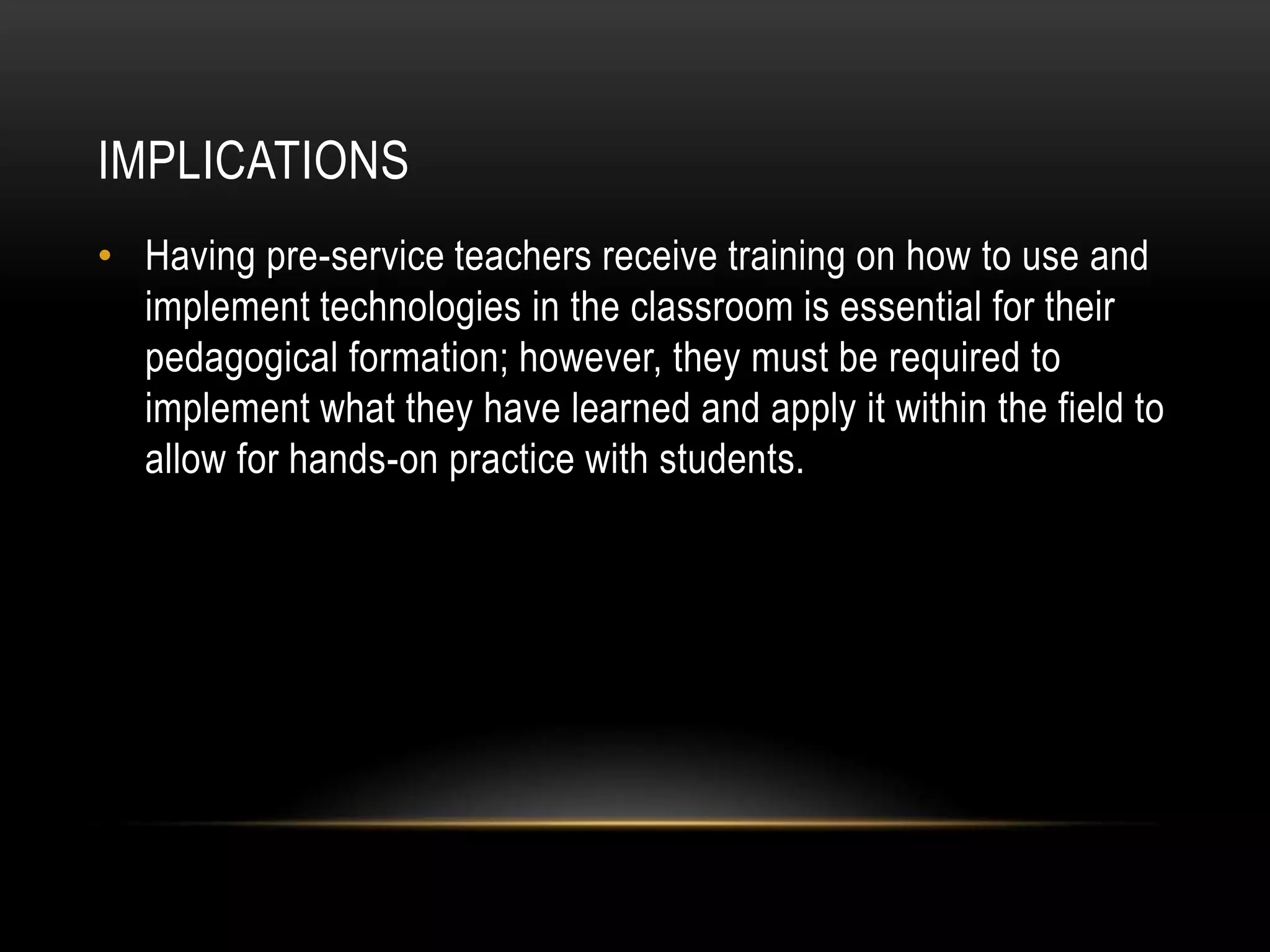 IMPLICATIONS
• Having pre-service teachers receive training on how to use and
  implement technologies in the classroom is essential for their
  pedagogical formation; however, they must be required to
  implement what they have learned and apply it within the field to
  allow for hands-on practice with students.
 