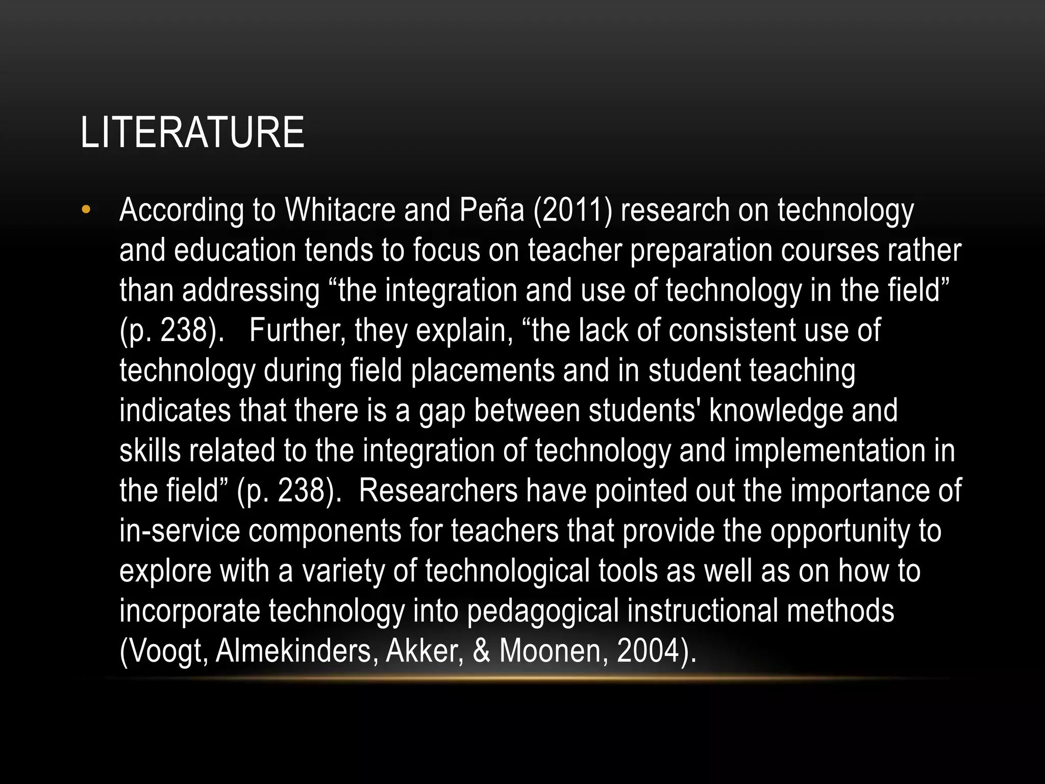 LITERATURE
• According to Whitacre and Peña (2011) research on technology
  and education tends to focus on teacher preparation courses rather
  than addressing “the integration and use of technology in the field”
  (p. 238). Further, they explain, “the lack of consistent use of
  technology during field placements and in student teaching
  indicates that there is a gap between students' knowledge and
  skills related to the integration of technology and implementation in
  the field” (p. 238). Researchers have pointed out the importance of
  in-service components for teachers that provide the opportunity to
  explore with a variety of technological tools as well as on how to
  incorporate technology into pedagogical instructional methods
  (Voogt, Almekinders, Akker, & Moonen, 2004).
 