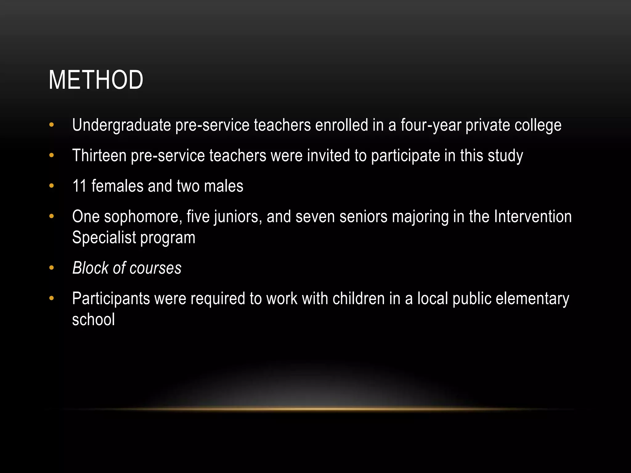 METHOD
• Undergraduate pre-service teachers enrolled in a four-year private college
• Thirteen pre-service teachers were invited to participate in this study
• 11 females and two males
• One sophomore, five juniors, and seven seniors majoring in the Intervention
  Specialist program
• Block of courses
• Participants were required to work with children in a local public elementary
  school
 