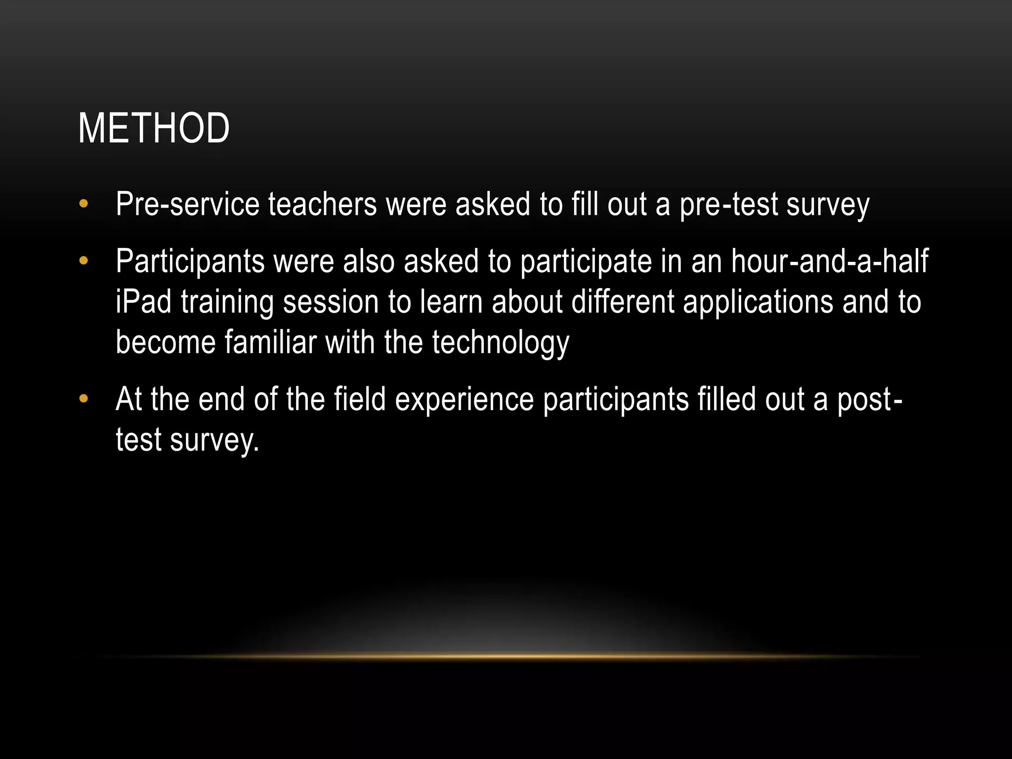 METHOD
• Pre-service teachers were asked to fill out a pre-test survey
• Participants were also asked to participate in an hour-and-a-half
  iPad training session to learn about different applications and to
  become familiar with the technology
• At the end of the field experience participants filled out a post-
  test survey.
 